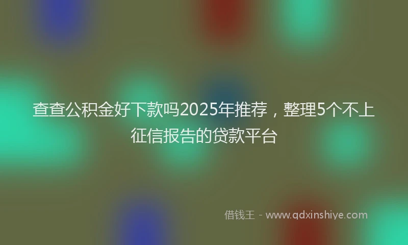 查查公积金好下款吗2025年推荐，整理5个不上征信报告的贷款平台
