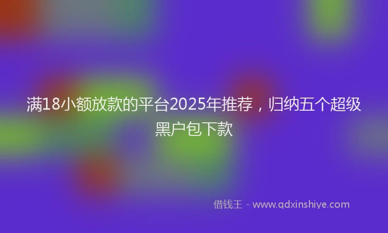 满18小额放款的平台2025年推荐，归纳五个超级黑户包下款