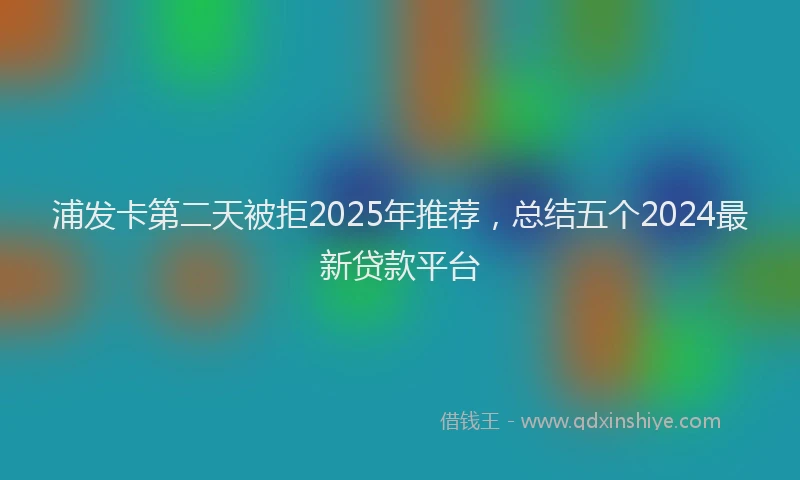 浦发卡第二天被拒2025年推荐，总结五个2024最新贷款平台