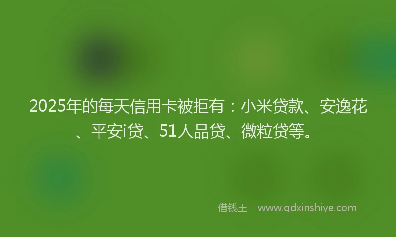 2025年的每天信用卡被拒有：小米贷款、安逸花、平安i贷、51人品贷、微粒贷等。