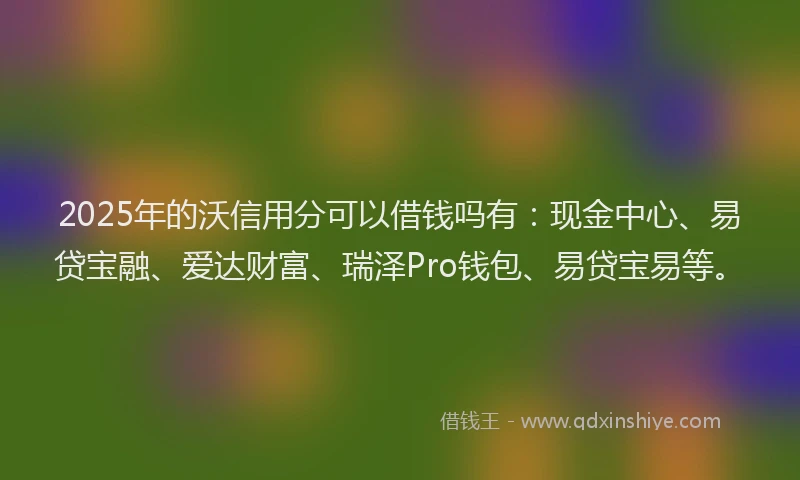 2025年的沃信用分可以借钱吗有：现金中心、易贷宝融、爱达财富、瑞泽Pro钱包、易贷宝易等。
