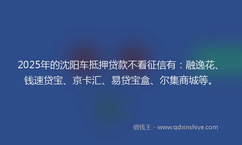 2025年的沈阳车抵押贷款不看征信有：融逸花、钱速贷宝、京卡汇、易贷宝盒、尔集商城等。