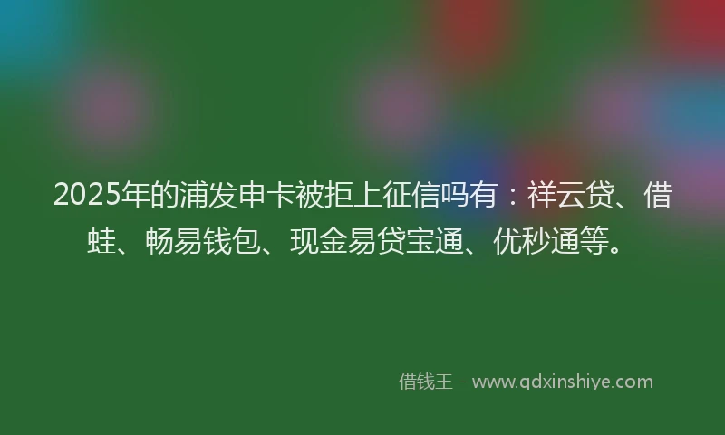 2025年的浦发申卡被拒上征信吗有：祥云贷、借蛙、畅易钱包、现金易贷宝通、优秒通等。