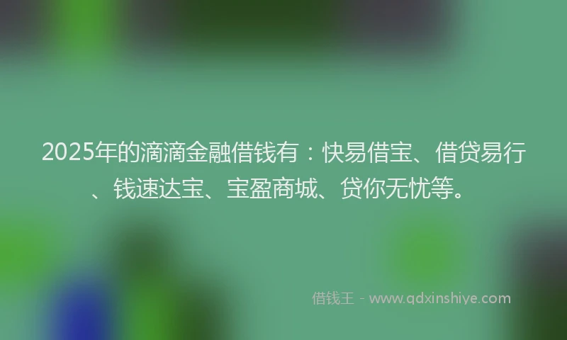 2025年的滴滴金融借钱有：快易借宝、借贷易行、钱速达宝、宝盈商城、贷你无忧等。