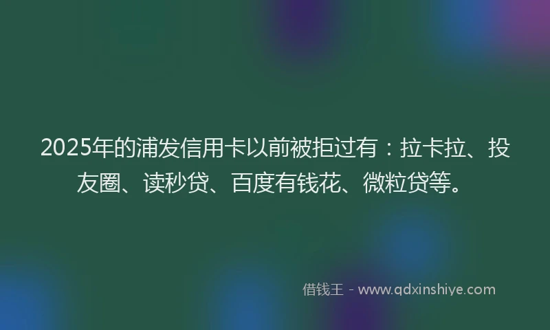 2025年的浦发信用卡以前被拒过有：拉卡拉、投友圈、读秒贷、百度有钱花、微粒贷等。