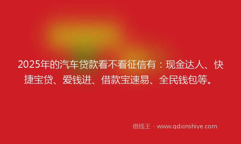 2025年的汽车贷款看不看征信有：现金达人、快捷宝贷、爱钱进、借款宝速易、全民钱包等。