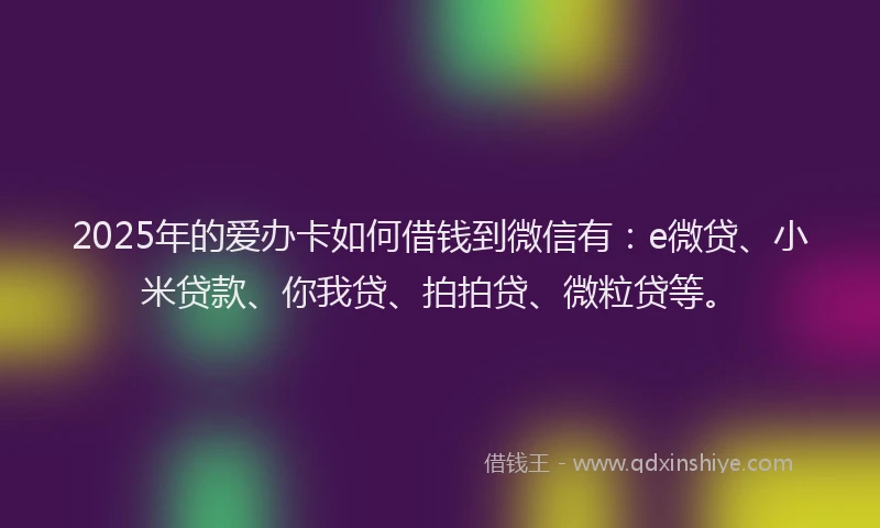 2025年的爱办卡如何借钱到微信有：e微贷、小米贷款、你我贷、拍拍贷、微粒贷等。