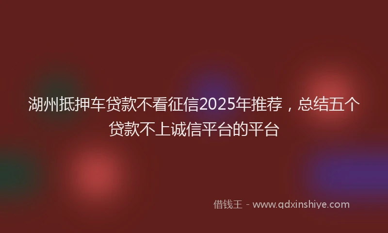 湖州抵押车贷款不看征信2025年推荐，总结五个贷款不上诚信平台的平台