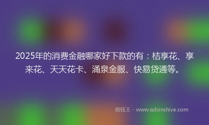 2025年的消费金融哪家好下款的有：桔享花、享来花、天天花卡、涌泉金服、快易贷通等。