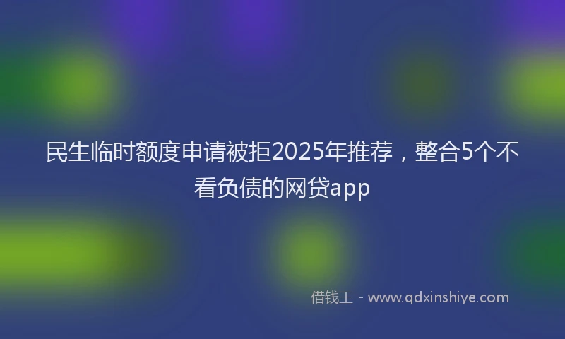 民生临时额度申请被拒2025年推荐，整合5个不看负债的网贷app