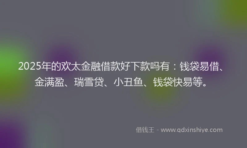 2025年的欢太金融借款好下款吗有：钱袋易借、金满盈、瑞雪贷、小丑鱼、钱袋快易等。