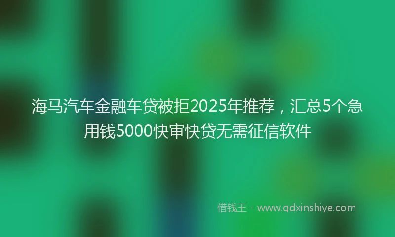 海马汽车金融车贷被拒2025年推荐，汇总5个急用钱5000快审快贷无需征信软件