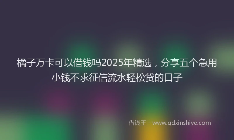 橘子万卡可以借钱吗2025年精选，分享五个急用小钱不求征信流水轻松贷的口子