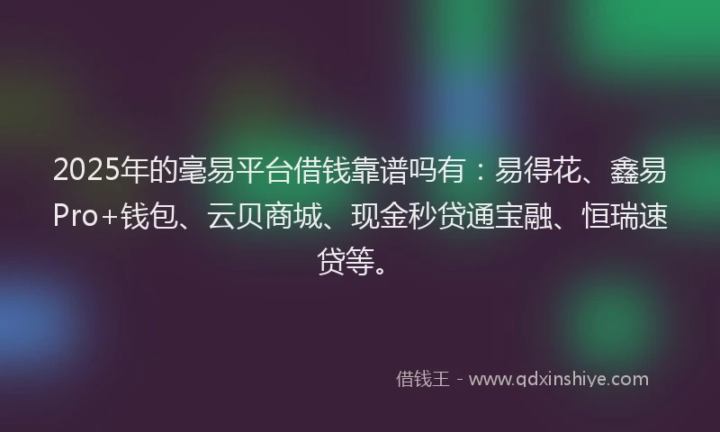 2025年的毫易平台借钱靠谱吗有：易得花、鑫易Pro+钱包、云贝商城、现金秒贷通宝融、恒瑞速贷等。