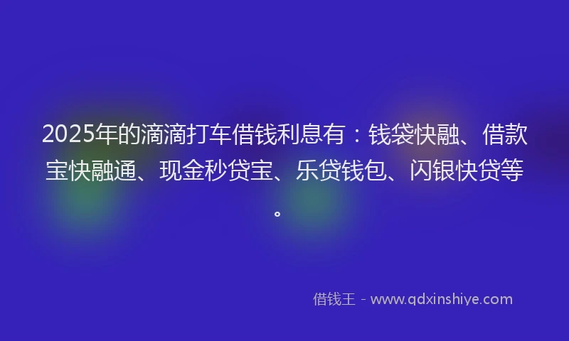 2025年的滴滴打车借钱利息有：钱袋快融、借款宝快融通、现金秒贷宝、乐贷钱包、闪银快贷等。