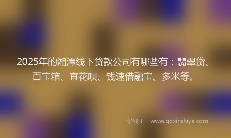 2025年的湘潭线下贷款公司有哪些有：翡翠贷、百宝箱、宜花呗、钱速借融宝、多米等。