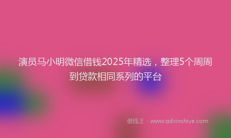演员马小明微信借钱2025年精选，整理5个周周到贷款相同系列的平台