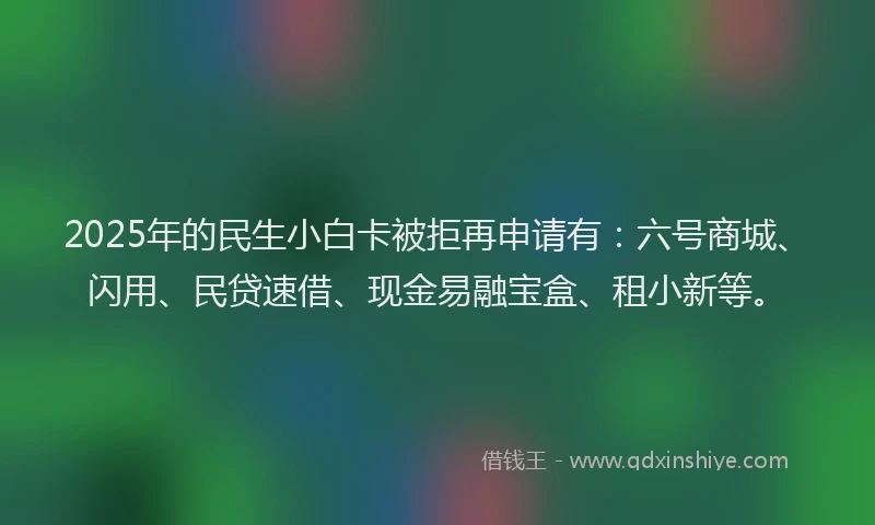 2025年的民生小白卡被拒再申请有：六号商城、闪用、民贷速借、现金易融宝盒、租小新等。