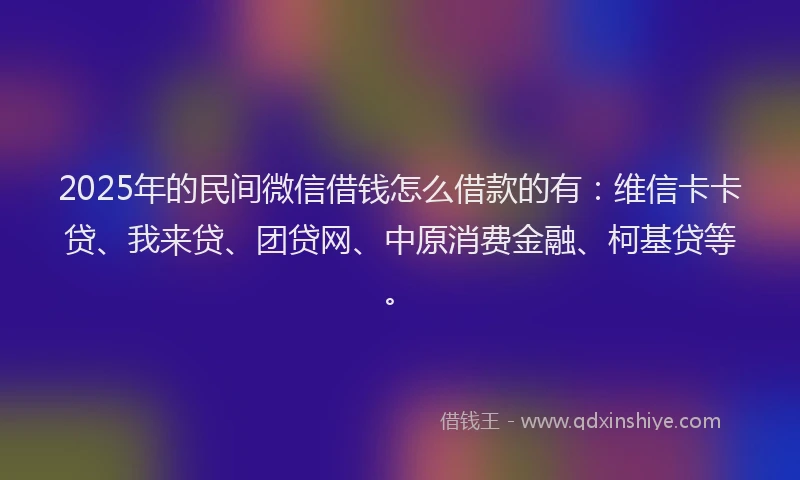 2025年的民间微信借钱怎么借款的有：维信卡卡贷、我来贷、团贷网、中原消费金融、柯基贷等。