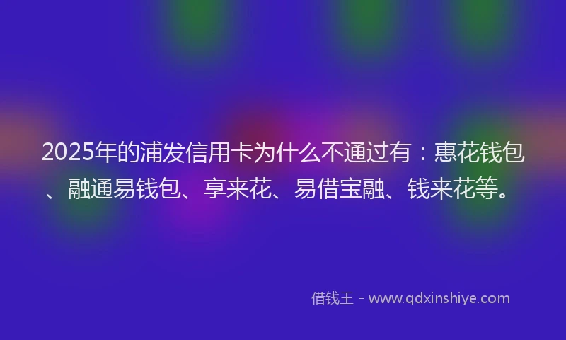 2025年的浦发信用卡为什么不通过有：惠花钱包、融通易钱包、享来花、易借宝融、钱来花等。