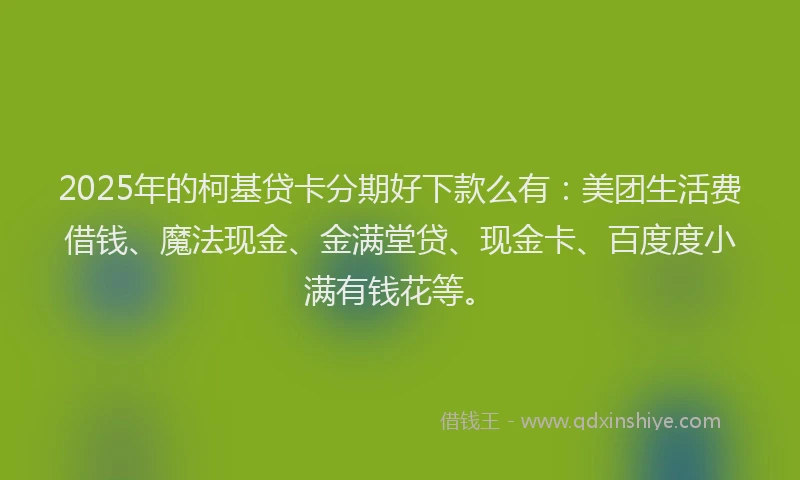 2025年的柯基贷卡分期好下款么有：美团生活费借钱、魔法现金、金满堂贷、现金卡、百度度小满有钱花等。