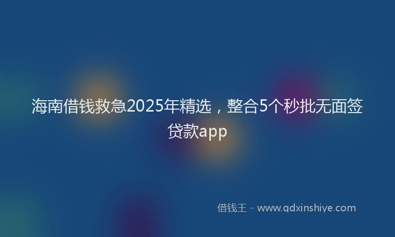 海南借钱救急2025年精选，整合5个秒批无面签贷款app