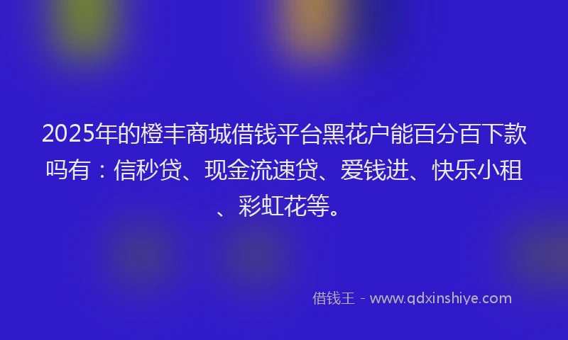 2025年的橙丰商城借钱平台黑花户能百分百下款吗有：信秒贷、现金流速贷、爱钱进、快乐小租、彩虹花等。