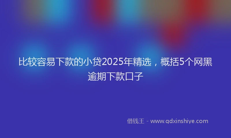 比较容易下款的小贷2025年精选，概括5个网黑逾期下款口子