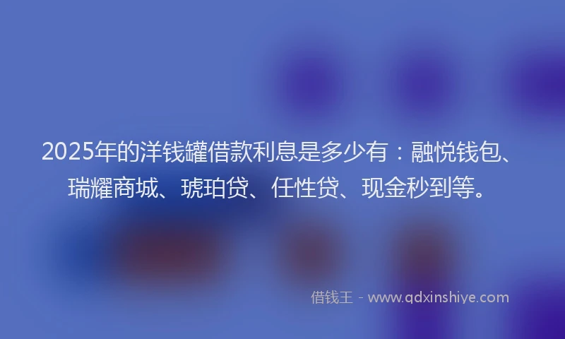 2025年的洋钱罐借款利息是多少有：融悦钱包、瑞耀商城、琥珀贷、任性贷、现金秒到等。