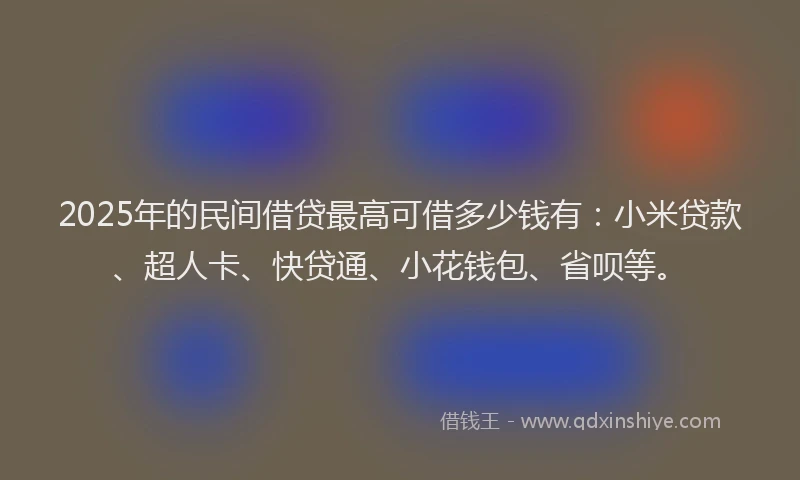 2025年的民间借贷最高可借多少钱有：小米贷款、超人卡、快贷通、小花钱包、省呗等。
