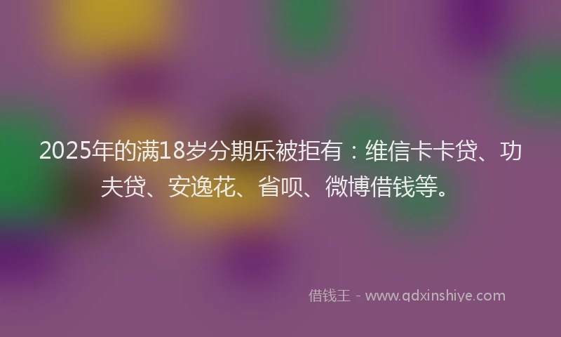 2025年的满18岁分期乐被拒有：维信卡卡贷、功夫贷、安逸花、省呗、微博借钱等。