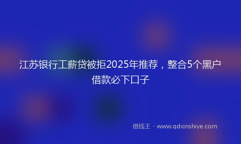 江苏银行工薪贷被拒2025年推荐，整合5个黑户借款必下口子