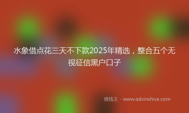 水象借点花三天不下款2025年精选，整合五个无视征信黑户口子