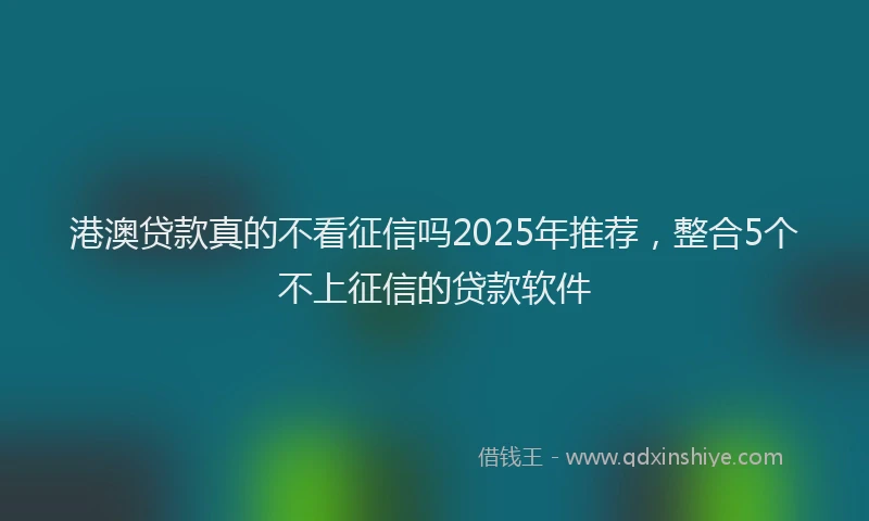 港澳贷款真的不看征信吗2025年推荐，整合5个不上征信的贷款软件