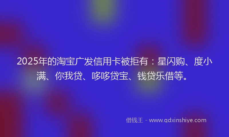 2025年的淘宝广发信用卡被拒有：星闪购、度小满、你我贷、哆哆贷宝、钱贷乐借等。