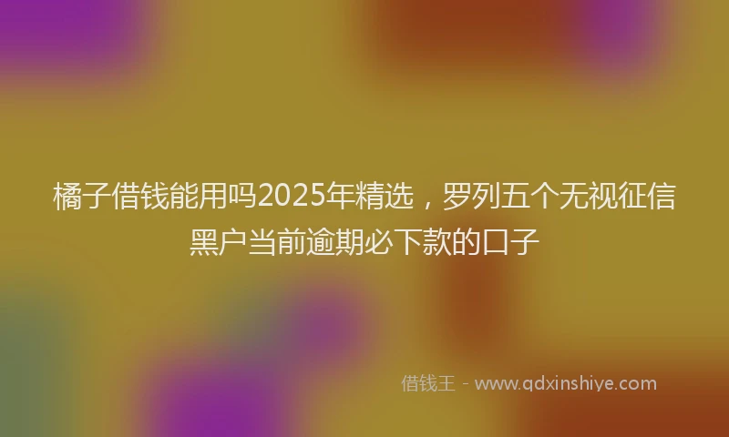 橘子借钱能用吗2025年精选，罗列五个无视征信黑户当前逾期必下款的口子