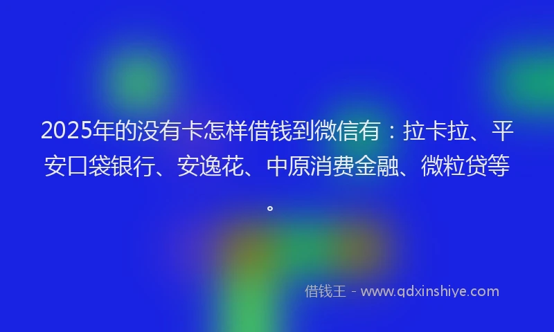 2025年的没有卡怎样借钱到微信有：拉卡拉、平安口袋银行、安逸花、中原消费金融、微粒贷等。