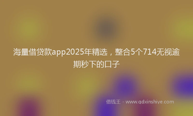 海量借贷款app2025年精选，整合5个714无视逾期秒下的口子