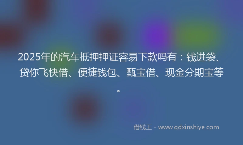2025年的汽车抵押押证容易下款吗有：钱进袋、贷你飞快借、便捷钱包、甄宝借、现金分期宝等。