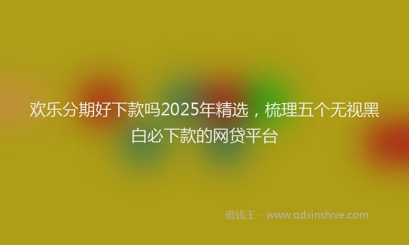 欢乐分期好下款吗2025年精选，梳理五个无视黑白必下款的网贷平台