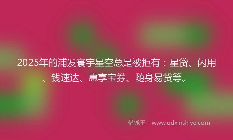 2025年的浦发寰宇星空总是被拒有：星贷、闪用、钱速达、惠享宝券、随身易贷等。