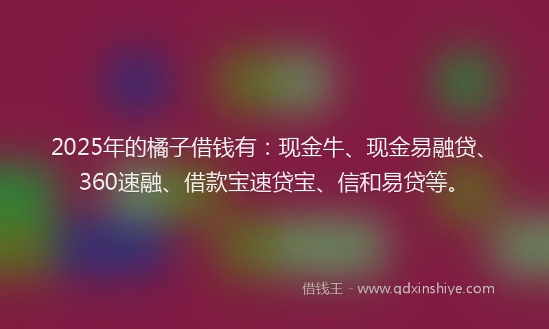 2025年的橘子借钱有：现金牛、现金易融贷、360速融、借款宝速贷宝、信和易贷等。