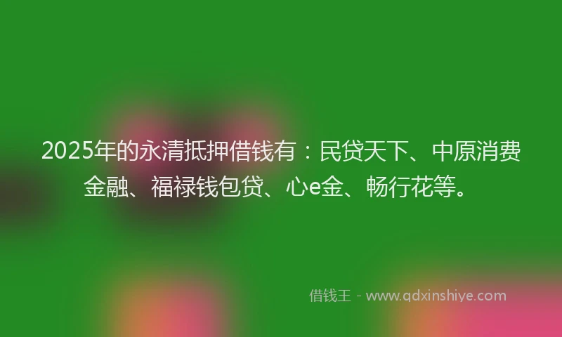 2025年的永清抵押借钱有：民贷天下、中原消费金融、福禄钱包贷、心e金、畅行花等。