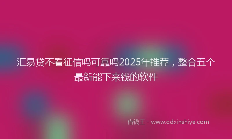 汇易贷不看征信吗可靠吗2025年推荐，整合五个最新能下来钱的软件