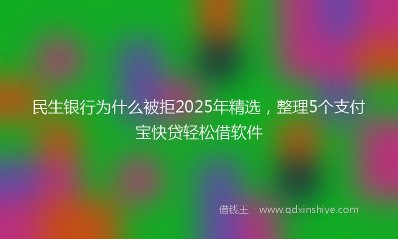 民生银行为什么被拒2025年精选，整理5个支付宝快贷轻松借软件
