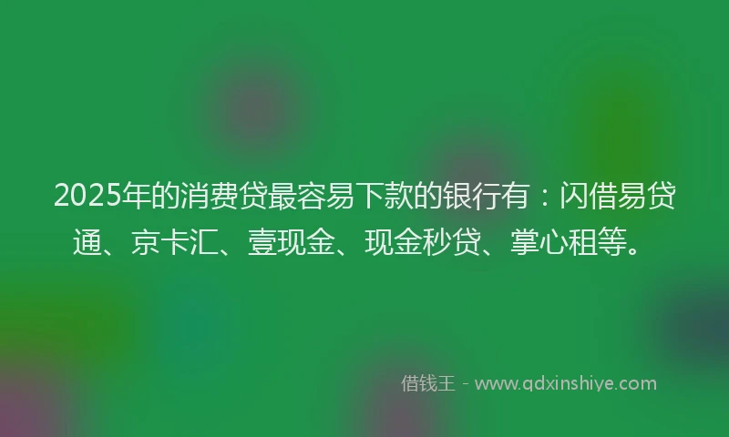 2025年的消费贷最容易下款的银行有：闪借易贷通、京卡汇、壹现金、现金秒贷、掌心租等。