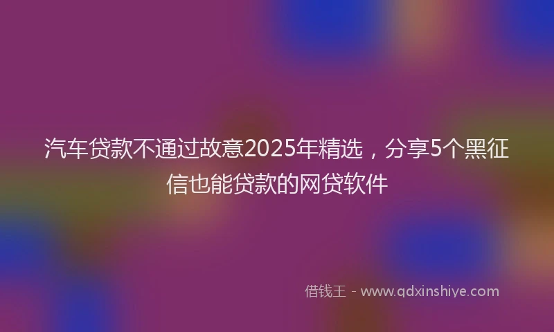 汽车贷款不通过故意2025年精选，分享5个黑征信也能贷款的网贷软件