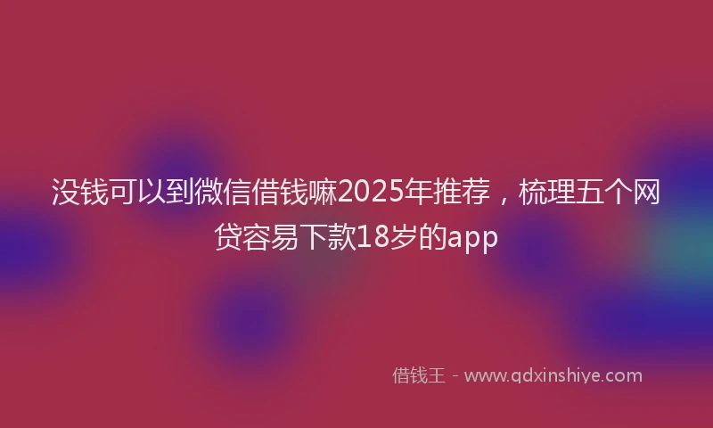 没钱可以到微信借钱嘛2025年推荐，梳理五个网贷容易下款18岁的app