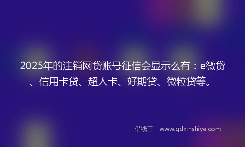 2025年的注销网贷账号征信会显示么有：e微贷、信用卡贷、超人卡、好期贷、微粒贷等。