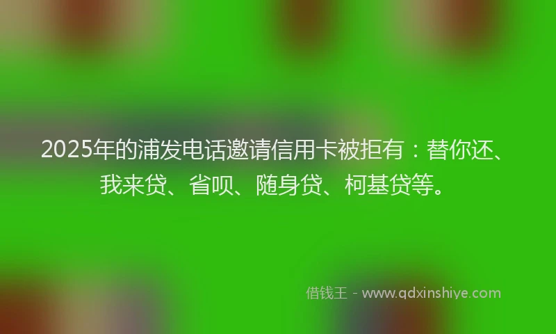 2025年的浦发电话邀请信用卡被拒有：替你还、我来贷、省呗、随身贷、柯基贷等。